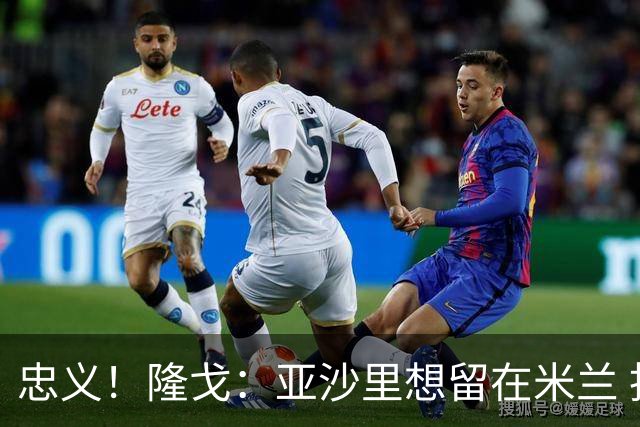忠义！隆戈：亚沙里想留在米兰 拒亚特兰大+对罗马欧冠资格没兴趣